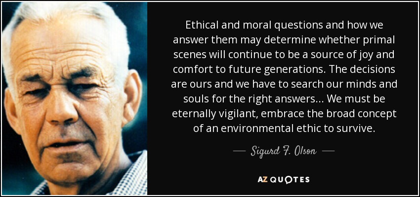 Ethical and moral questions and how we answer them may determine whether primal scenes will continue to be a source of joy and comfort to future generations. The decisions are ours and we have to search our minds and souls for the right answers... We must be eternally vigilant, embrace the broad concept of an environmental ethic to survive. - Sigurd F. Olson