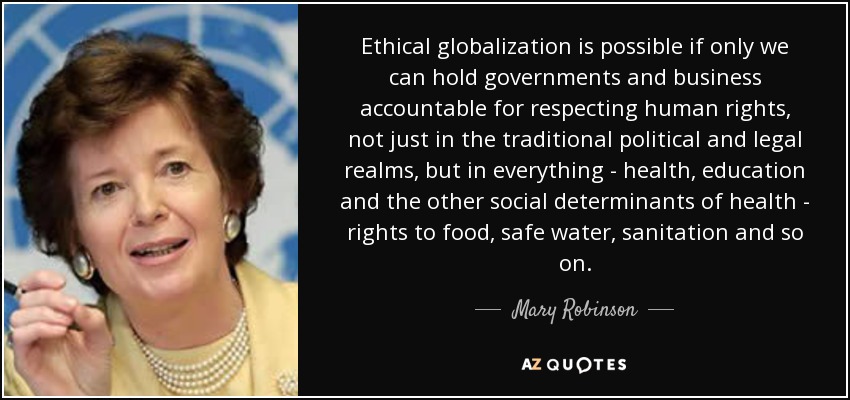 Ethical globalization is possible if only we can hold governments and business accountable for respecting human rights, not just in the traditional political and legal realms, but in everything - health, education and the other social determinants of health - rights to food, safe water, sanitation and so on. - Mary Robinson