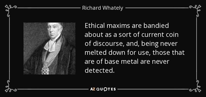 Ethical maxims are bandied about as a sort of current coin of discourse, and, being never melted down for use, those that are of base metal are never detected. - Richard Whately