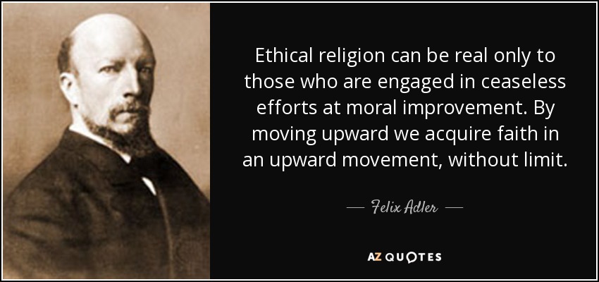 Ethical religion can be real only to those who are engaged in ceaseless efforts at moral improvement. By moving upward we acquire faith in an upward movement, without limit. - Felix Adler