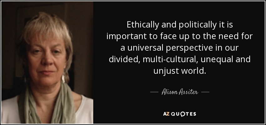 Ethically and politically it is important to face up to the need for a universal perspective in our divided, multi-cultural, unequal and unjust world. - Alison Assiter