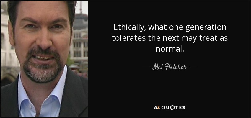 Ethically, what one generation tolerates the next may treat as normal. - Mal Fletcher