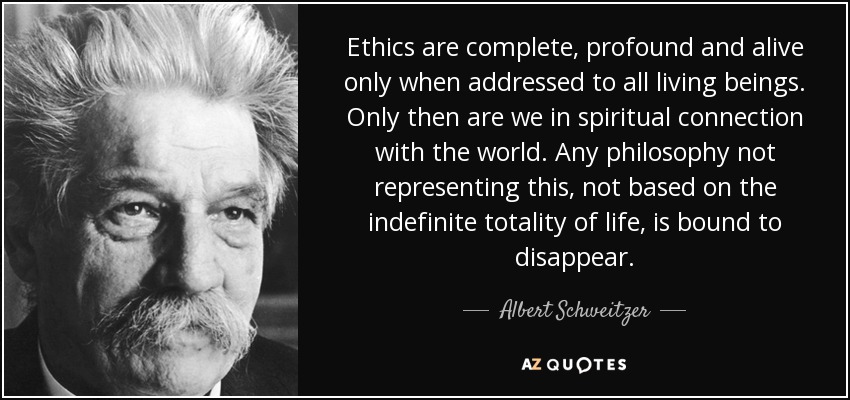 Ethics are complete, profound and alive only when addressed to all living beings. Only then are we in spiritual connection with the world. Any philosophy not representing this, not based on the indefinite totality of life, is bound to disappear. - Albert Schweitzer