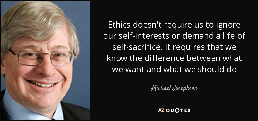 Ethics doesn't require us to ignore our self-interests or demand a life of self-sacrifice. It requires that we know the difference between what we want and what we should do - Michael Josephson