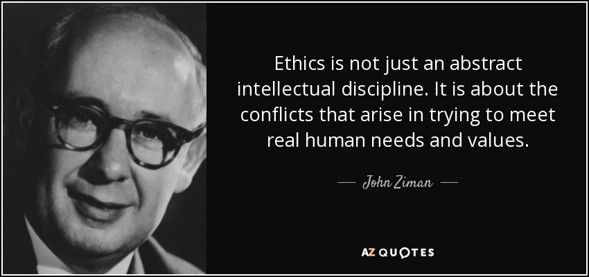 Ethics is not just an abstract intellectual discipline. It is about the conflicts that arise in trying to meet real human needs and values. - John Ziman