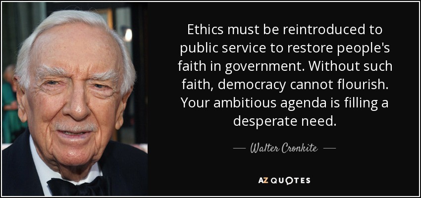 Ethics must be reintroduced to public service to restore people's faith in government. Without such faith, democracy cannot flourish. Your ambitious agenda is filling a desperate need. - Walter Cronkite
