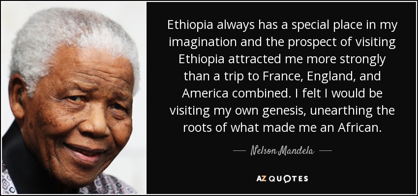 Ethiopia always has a special place in my imagination and the prospect of visiting Ethiopia attracted me more strongly than a trip to France, England, and America combined. I felt I would be visiting my own genesis, unearthing the roots of what made me an African. - Nelson Mandela