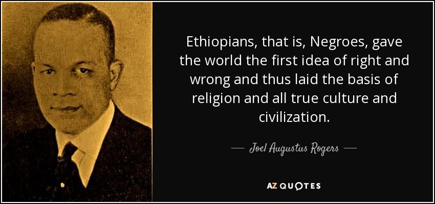 Ethiopians, that is, Negroes, gave the world the first idea of right and wrong and thus laid the basis of religion and all true culture and civilization. - Joel Augustus Rogers