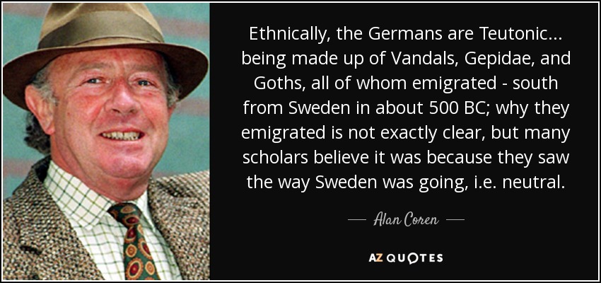 Ethnically, the Germans are Teutonic... being made up of Vandals, Gepidae, and Goths, all of whom emigrated - south from Sweden in about 500 BC; why they emigrated is not exactly clear, but many scholars believe it was because they saw the way Sweden was going, i.e. neutral. - Alan Coren