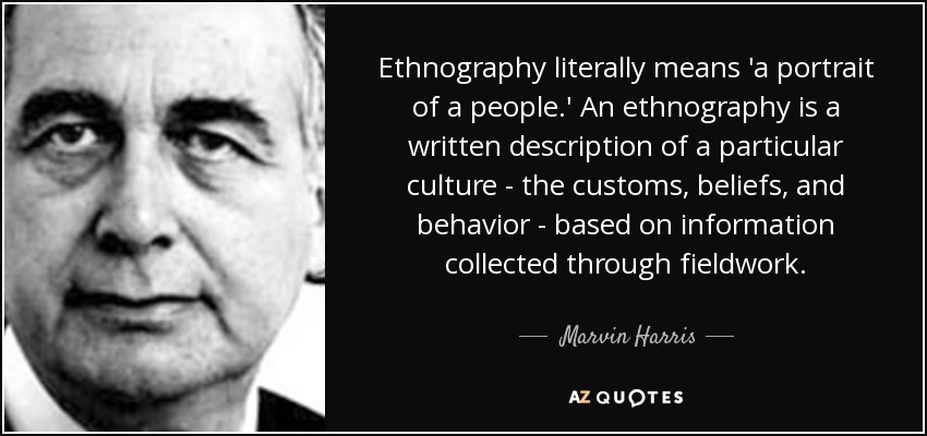Ethnography literally means 'a portrait of a people.' An ethnography is a written description of a particular culture - the customs, beliefs, and behavior - based on information collected through fieldwork. - Marvin Harris