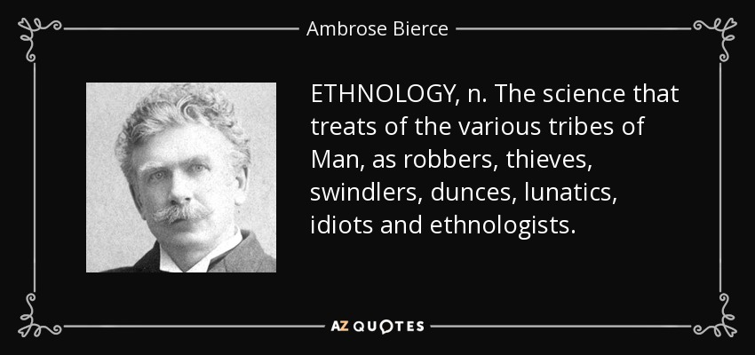 ETHNOLOGY, n. The science that treats of the various tribes of Man, as robbers, thieves, swindlers, dunces, lunatics, idiots and ethnologists. - Ambrose Bierce