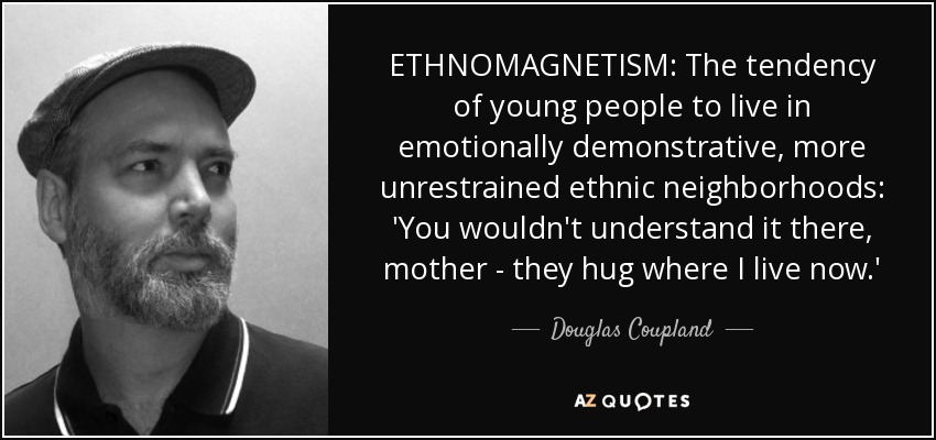 ETHNOMAGNETISM: The tendency of young people to live in emotionally demonstrative, more unrestrained ethnic neighborhoods: 'You wouldn't understand it there, mother - they hug where I live now.' - Douglas Coupland
