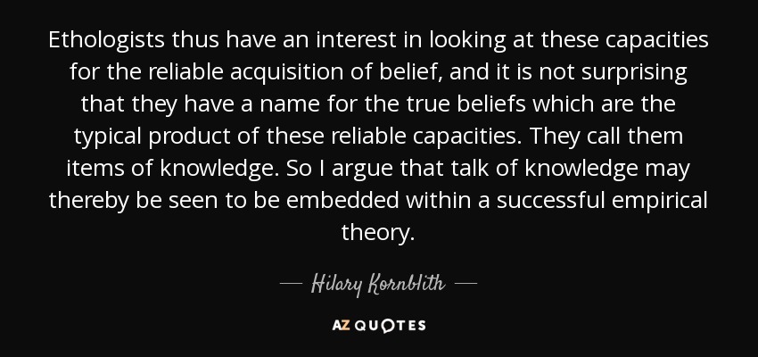 Ethologists thus have an interest in looking at these capacities for the reliable acquisition of belief, and it is not surprising that they have a name for the true beliefs which are the typical product of these reliable capacities. They call them items of knowledge. So I argue that talk of knowledge may thereby be seen to be embedded within a successful empirical theory. - Hilary Kornblith