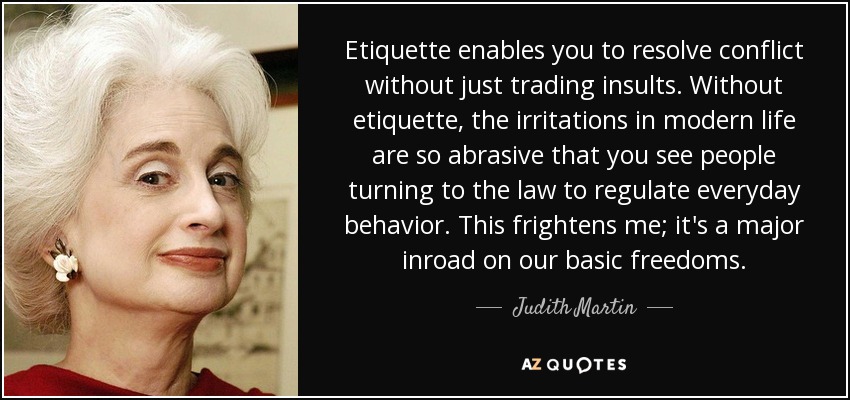 Etiquette enables you to resolve conflict without just trading insults. Without etiquette, the irritations in modern life are so abrasive that you see people turning to the law to regulate everyday behavior. This frightens me; it's a major inroad on our basic freedoms. - Judith Martin