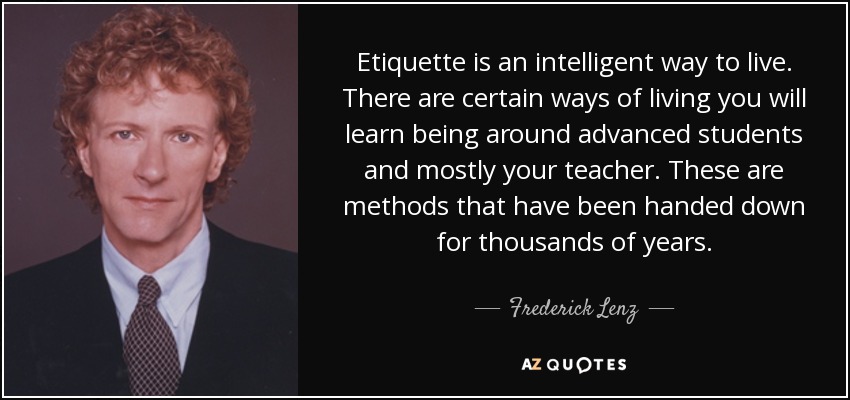 Etiquette is an intelligent way to live. There are certain ways of living you will learn being around advanced students and mostly your teacher. These are methods that have been handed down for thousands of years. - Frederick Lenz