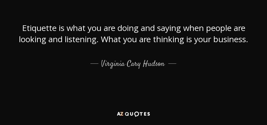 Etiquette is what you are doing and saying when people are looking and listening. What you are thinking is your business. - Virginia Cary Hudson