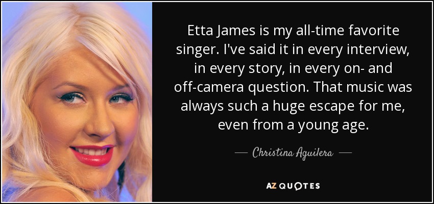 Etta James is my all-time favorite singer. I've said it in every interview, in every story, in every on- and off-camera question. That music was always such a huge escape for me, even from a young age. - Christina Aguilera