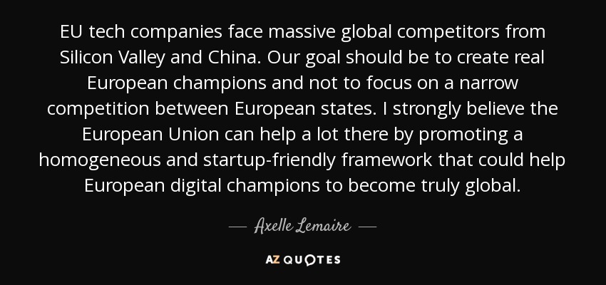 EU tech companies face massive global competitors from Silicon Valley and China. Our goal should be to create real European champions and not to focus on a narrow competition between European states. I strongly believe the European Union can help a lot there by promoting a homogeneous and startup-friendly framework that could help European digital champions to become truly global. - Axelle Lemaire
