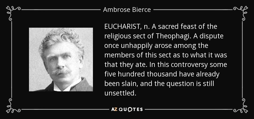 EUCHARIST, n. A sacred feast of the religious sect of Theophagi. A dispute once unhappily arose among the members of this sect as to what it was that they ate. In this controversy some five hundred thousand have already been slain, and the question is still unsettled. - Ambrose Bierce