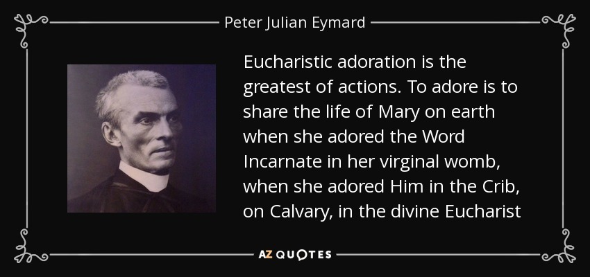 Eucharistic adoration is the greatest of actions. To adore is to share the life of Mary on earth when she adored the Word Incarnate in her virginal womb, when she adored Him in the Crib, on Calvary, in the divine Eucharist - Peter Julian Eymard