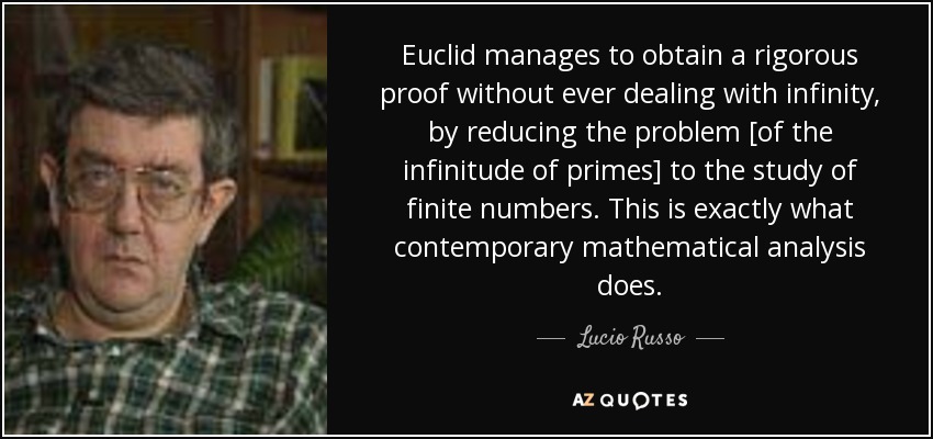 Euclid manages to obtain a rigorous proof without ever dealing with infinity, by reducing the problem [of the infinitude of primes] to the study of finite numbers. This is exactly what contemporary mathematical analysis does. - Lucio Russo
