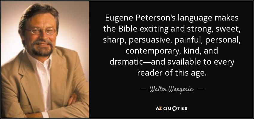 Eugene Peterson's language makes the Bible exciting and strong, sweet, sharp, persuasive, painful, personal, contemporary, kind, and dramatic—and available to every reader of this age. - Walter Wangerin