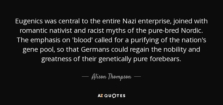 Eugenics was central to the entire Nazi enterprise, joined with romantic nativist and racist myths of the pure-bred Nordic. The emphasis on 'blood' called for a purifying of the nation's gene pool, so that Germans could regain the nobility and greatness of their genetically pure forebears. - Alison Thompson