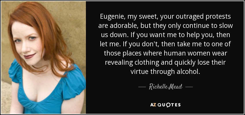 Eugenie, my sweet, your outraged protests are adorable, but they only continue to slow us down. If you want me to help you, then let me. If you don't, then take me to one of those places where human women wear revealing clothing and quickly lose their virtue through alcohol. - Richelle Mead