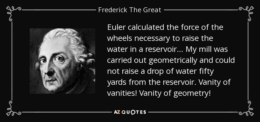 Euler calculated the force of the wheels necessary to raise the water in a reservoir ... My mill was carried out geometrically and could not raise a drop of water fifty yards from the reservoir. Vanity of vanities! Vanity of geometry! - Frederick The Great