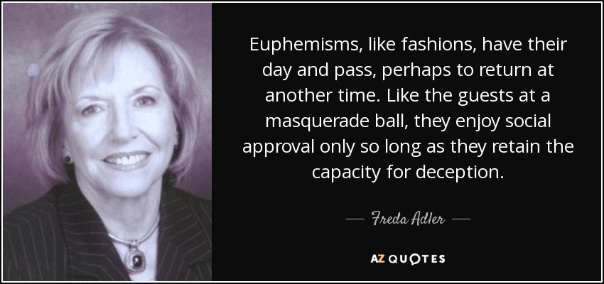 Euphemisms, like fashions, have their day and pass, perhaps to return at another time. Like the guests at a masquerade ball, they enjoy social approval only so long as they retain the capacity for deception. - Freda Adler