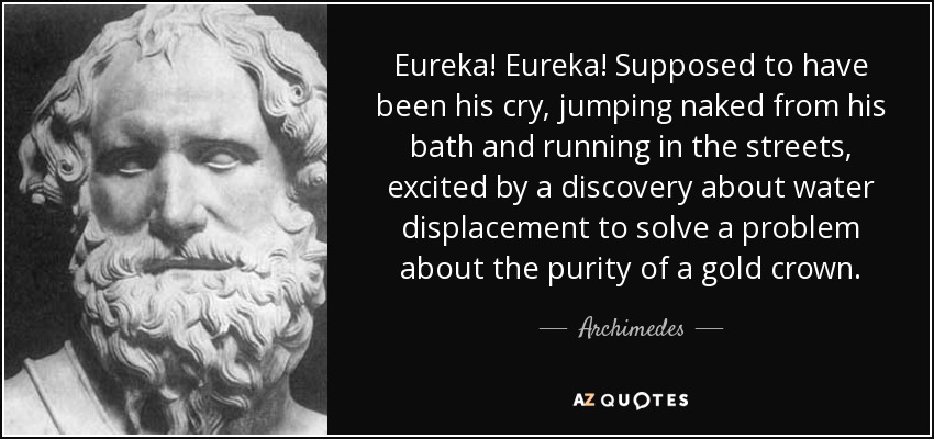 Eureka! Eureka! Supposed to have been his cry, jumping naked from his bath and running in the streets, excited by a discovery about water displacement to solve a problem about the purity of a gold crown. - Archimedes