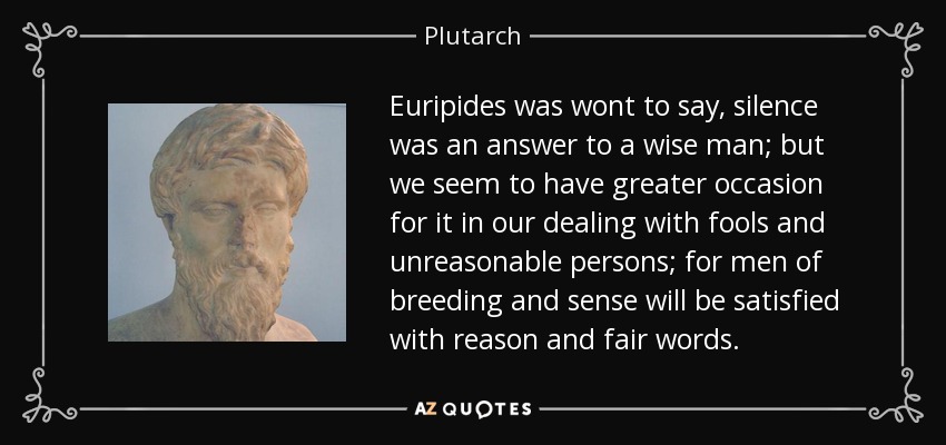 Euripides was wont to say, silence was an answer to a wise man; but we seem to have greater occasion for it in our dealing with fools and unreasonable persons; for men of breeding and sense will be satisfied with reason and fair words. - Plutarch