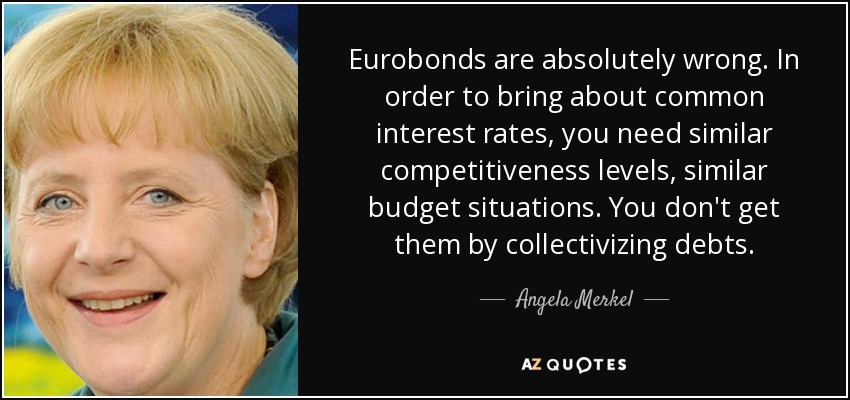 Eurobonds are absolutely wrong. In order to bring about common interest rates, you need similar competitiveness levels, similar budget situations. You don't get them by collectivizing debts. - Angela Merkel