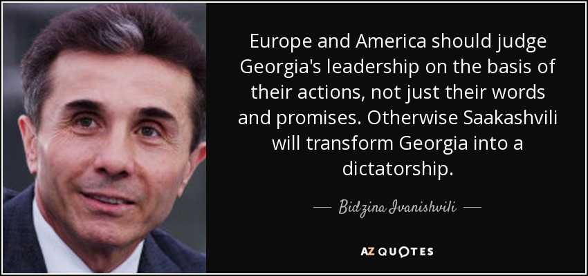 Europe and America should judge Georgia's leadership on the basis of their actions, not just their words and promises. Otherwise Saakashvili will transform Georgia into a dictatorship. - Bidzina Ivanishvili