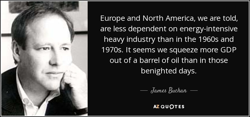 Europe and North America, we are told, are less dependent on energy-intensive heavy industry than in the 1960s and 1970s. It seems we squeeze more GDP out of a barrel of oil than in those benighted days. - James Buchan