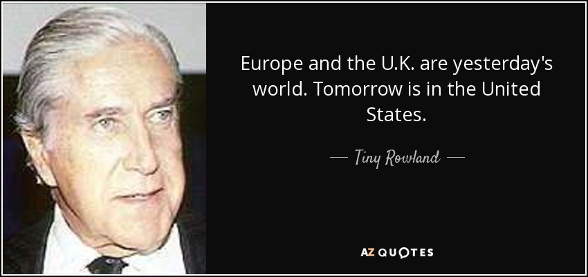 Europe and the U.K. are yesterday's world. Tomorrow is in the United States. - Tiny Rowland