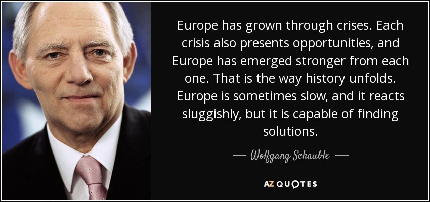 Europe has grown through crises. Each crisis also presents opportunities, and Europe has emerged stronger from each one. That is the way history unfolds. Europe is sometimes slow, and it reacts sluggishly, but it is capable of finding solutions. - Wolfgang Schauble