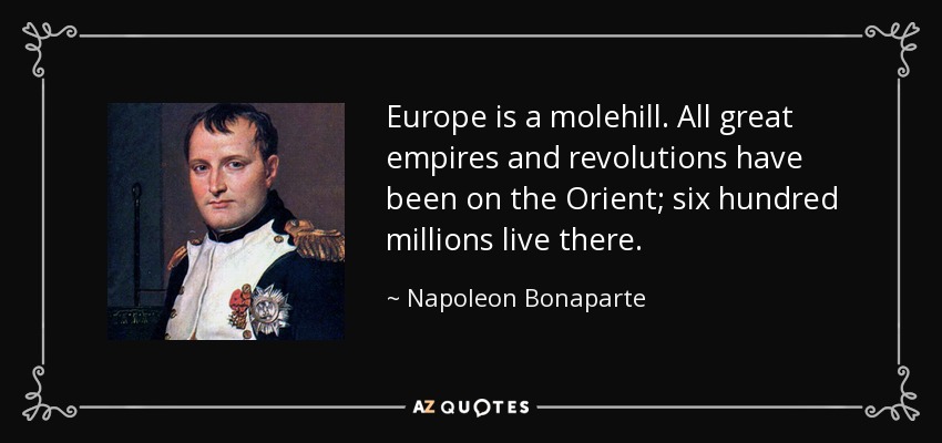 Europe is a molehill. All great empires and revolutions have been on the Orient; six hundred millions live there. - Napoleon Bonaparte