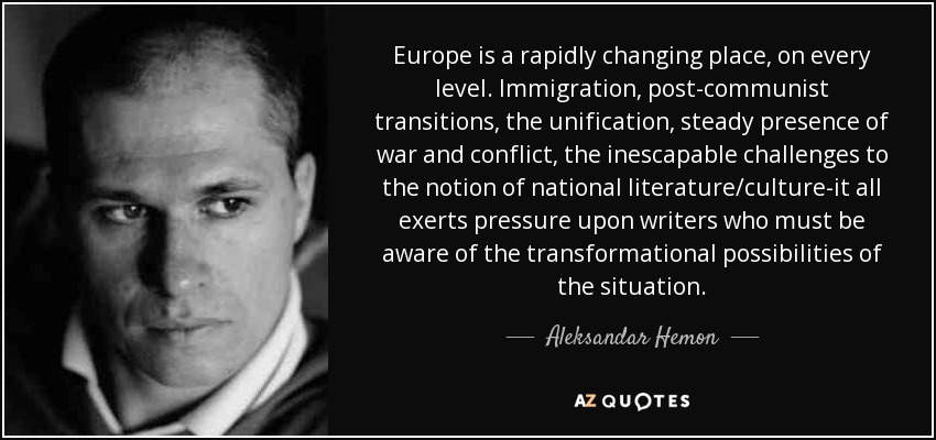Europe is a rapidly changing place, on every level. Immigration, post-communist transitions, the unification, steady presence of war and conflict, the inescapable challenges to the notion of national literature/culture-it all exerts pressure upon writers who must be aware of the transformational possibilities of the situation. - Aleksandar Hemon