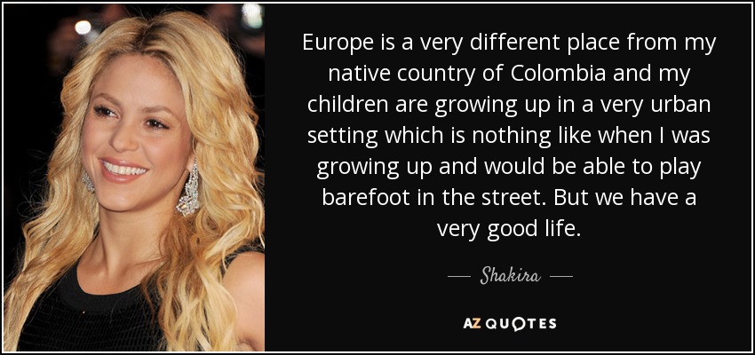Europe is a very different place from my native country of Colombia and my children are growing up in a very urban setting which is nothing like when I was growing up and would be able to play barefoot in the street. But we have a very good life. - Shakira