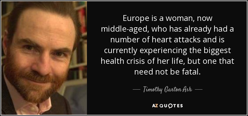 Europe is a woman, now middle-aged, who has already had a number of heart attacks and is currently experiencing the biggest health crisis of her life, but one that need not be fatal. - Timothy Garton Ash