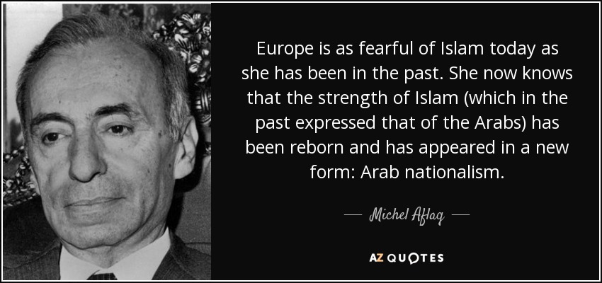 Europe is as fearful of Islam today as she has been in the past. She now knows that the strength of Islam (which in the past expressed that of the Arabs) has been reborn and has appeared in a new form: Arab nationalism. - Michel Aflaq