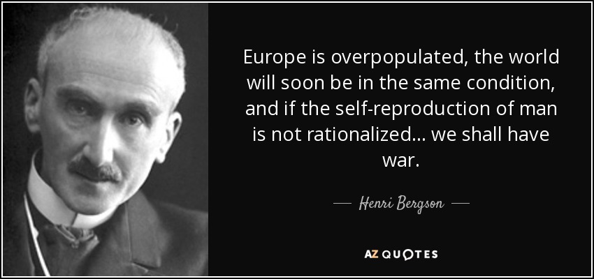 Europe is overpopulated, the world will soon be in the same condition, and if the self-reproduction of man is not rationalized... we shall have war. - Henri Bergson