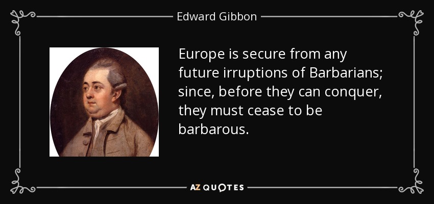 Europe is secure from any future irruptions of Barbarians; since, before they can conquer, they must cease to be barbarous. - Edward Gibbon