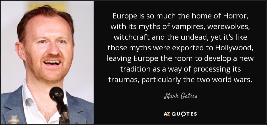 Europe is so much the home of Horror, with its myths of vampires, werewolves, witchcraft and the undead, yet it's like those myths were exported to Hollywood, leaving Europe the room to develop a new tradition as a way of processing its traumas, particularly the two world wars. - Mark Gatiss