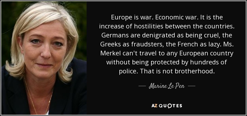 Europe is war. Economic war. It is the increase of hostilities between the countries. Germans are denigrated as being cruel, the Greeks as fraudsters, the French as lazy. Ms. Merkel can't travel to any European country without being protected by hundreds of police. That is not brotherhood. - Marine Le Pen