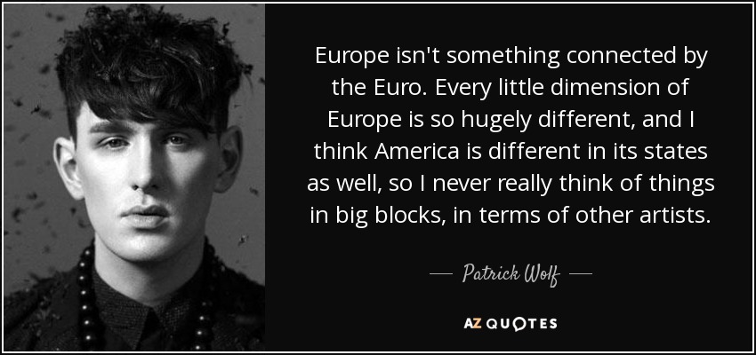 Europe isn't something connected by the Euro. Every little dimension of Europe is so hugely different, and I think America is different in its states as well, so I never really think of things in big blocks, in terms of other artists. - Patrick Wolf