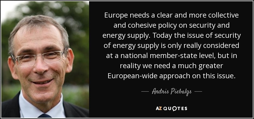 Europe needs a clear and more collective and cohesive policy on security and energy supply. Today the issue of security of energy supply is only really considered at a national member-state level, but in reality we need a much greater European-wide approach on this issue. - Andris Piebalgs