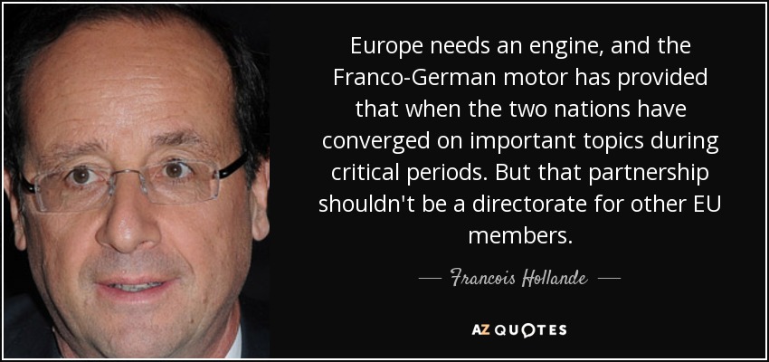 Europe needs an engine, and the Franco-German motor has provided that when the two nations have converged on important topics during critical periods. But that partnership shouldn't be a directorate for other EU members. - Francois Hollande