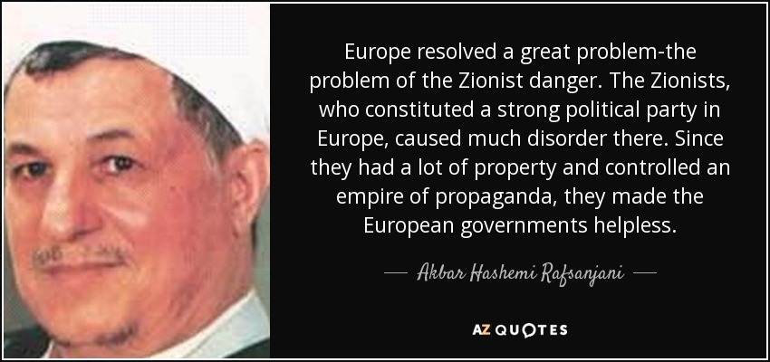 Europe resolved a great problem-the problem of the Zionist danger. The Zionists, who constituted a strong political party in Europe, caused much disorder there. Since they had a lot of property and controlled an empire of propaganda, they made the European governments helpless. - Akbar Hashemi Rafsanjani